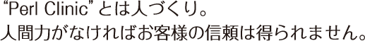 “Perl Clinic”とは人づくり。人間力がなければお客様の信頼は得られません。